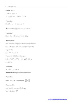 6 Valor Absoluto
Caso 2: x < 0
x < 0 =⇒ |x| = −x
∴ |x| ≥ 0; pues x < 0 =⇒ −x > 0
Propiedad 2
Si x ∈ R y |x| = 0 entonces x = 0
Demostraci´on: (ejercicio para el estudiante)
Propiedad 3
Si x ∈ R, y ∈ R entonces |x · y| = |x| |y|
Demostraci´on
Para demostrar esta propiedad conviene recordar que:
∀a, a ∈ R : |a| = n
√
an, si n es par (ver p´agina 94)
en particular:
|a| =
√
a2 ; ∀a, a ∈ R
Usando esta deﬁnici´on se tiene que:
|xy| = (xy)2 = x2y2 =
√
x2 · y2 = |x| · |y|
∴ = |x| · |y|
Propiedad 4
∀x, x ∈ R : | − x| = |x|
Demostraci´on:(ejercicio para el estudiante)
Propiedad 5
Si x ∈ R, y ∈ R, y = 0 entonces
x
y
=
|x|
|y|
Demostraci´on
Aqu´ı tambi´en usaremos el hecho que:
∀a, a ∈ R : |a| =
√
a2
www.cienciamatematica.com
 
