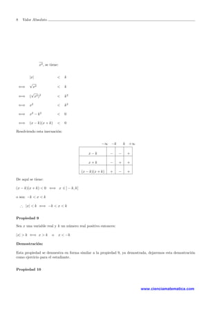 8 Valor Absoluto
x2, se tiene:
|x| < k
⇐⇒
√
x2 < k
⇐⇒ (
√
x2)2
< k2
⇐⇒ x2
< k2
⇐⇒ x2
− k2
< 0
⇐⇒ (x − k)(x + k) < 0
Resolviendo esta inecuaci´on:
−∞ −k k +∞
x − k − − +
x + k − + +
(x − k)(x + k) + − +
De aqu´ı se tiene:
(x − k)(x + k) < 0 ⇐⇒ x ∈ ] − k, k[
o sea: −k < x < k
∴ |x| < k ⇐⇒ −k < x < k
Propiedad 9
Sea x una variable real y k un n´umero real positivo entonces:
|x| > k ⇐⇒ x > k o x < −k
Demostraci´on:
Esta propiedad se demuestra en forma similar a la propiedad 9, ya demostrada, dejaremos esta demostraci´on
como ejercicio para el estudiante.
Propiedad 10
www.cienciamatematica.com
 