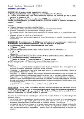Tema 9 – Estadística – Matemáticas B – 4º E.S.O. 12
INFERENCIA ESTADÍSTICA
EJERCICIO 23 : Se quieren realizar los siguientes estudios:
a)))) Tiempo que dedican a la lectura los jóvenes comprendidos entre 12 y 18 años.
b)))) Opinión que tienen sobre una nueva instalación deportiva las personas que en un cierto
momento se encuentran allí.
c)))) Tipo de deporte que realizan los estudiantes de 4º ESO de un centro escolar.
En cada uno de estos casos, ¿cuál es la población? ¿En cuáles de ellas es necesario recurrir a una
muestra? ¿Por qué?
Solución:
a) Población: jóvenes comprendidos entre 12 y 18 años.
Es necesario recurrir a una muestra por ser la población excesivamente numerosa.
b) Población: personas que se encuentran en la instalación deportiva.
Es necesario recurrir a una muestra puesto que es difícil de controlar a quien se ha preguntado y a quien
no.
c) Población: alumnos de 4º ESO de un centro escolar.
No hace falta recurrir a una muestra, ya que el número de individuos es reducido y se puede controlar
perfectamente.
EJERCICIO 24 : El tutor de un grupo de ESO pasa, a comienzo de curso, una encuesta a los alumnos
de dicho grupo con el fin de conocerlos mejor. Estas son algunas de las preguntas.
a)))) ¿Cómo piensas que ha sido tu rendimiento escolar hasta ahora?
Bueno Malo
b)))) ¿Realizas otro tipo de estudios fuera del instituto ((((música, idiomas, informática…))))?
Si No
¿De qué tipo?____________________
c)))) ¿En qué grado consideras que la labor del tutor afecta al rendimiento académico del alumno?
d)))) ¿Cuánto tiempo a la semana sueles estudiar?
Menos de 5 horas Entre 5 y 10 horas Más de 10 horas
Estudia si las preguntas son adecuadas y corrige los errores que observes.
Solución:
− Pregunta a) → Además de las dos opciones dadas (bueno, malo) deben darse otras opciones que
sean más equilibradas, por ejemplo, muy bueno, regular, muy malo...
− Pregunta b) → Es adecuada: frase corta, clara, cuyas opciones no presentan ambigüedad. Además se
da la opción de indicar el tipo de estudio.
− Pregunta c) → No es una pregunta adecuada para el objetivo que se pretende ya que es el tutor el que
hace la encuesta. Lo más probable es que los alumnos tengan esto en cuenta a la hora de responder.
− Pregunta d) → Es una pregunta mal formulada ya que requiere que el alumnado haga un esfuerzo de
memoria y cuente el número de horas que estudia al día y las vaya sumando para contabilizar el numero
de horas semanales. Sería más apropiado preguntarles el tiempo diario dedicado al estudio, dando como
opciones las siguientes:
Menos de 1 h Entre 1 y 2 h Entre 2 y 3 h Más de 3 h
EJERCICIO 25 : En un centro universitario se desea conocer el número de estudiantes que se
financian sus estudios. Para ello, el encuestador se pone en la parada del autobús de la universidad
un día laborable de 11 h a 12 h y pregunta a 100 estudiantes. Reflexiona si el procedimiento de
selección para obtener una muestra aleatoria es adecuado.
Solución: El procedimiento de selección para obtener una muestra aleatoria no es adecuado por los
siguientes motivos:
− Las personas seleccionadas solo son aquellas que usan el autobús como medio de transporte para llegar
a la universidad. El lugar elegido para hacer la encuesta debe ser un lugar en el que confluyan
estudiantes que lleguen usando cualquier medio de transporte: autobús, a pie, en coche…
− La hora en la que se hace la encuesta no es la ideal, puesto que a esas horas hay clase y, por tanto, los
alumnos encuestados, con bastante seguridad, serán aquellos que llegan tarde o no hayan asistido a
clase, esto es, alumnos menos responsables y por tanto con pocas posibilidades de que se financien sus
estudios.
 