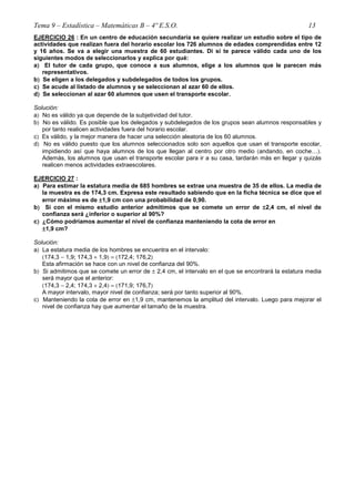 Tema 9 – Estadística – Matemáticas B – 4º E.S.O. 13
EJERCICIO 26 : En un centro de educación secundaria se quiere realizar un estudio sobre el tipo de
actividades que realizan fuera del horario escolar los 726 alumnos de edades comprendidas entre 12
y 16 años. Se va a elegir una muestra de 60 estudiantes. Di si te parece válido cada uno de los
siguientes modos de seleccionarlos y explica por qué:
a)))) El tutor de cada grupo, que conoce a sus alumnos, elige a los alumnos que le parecen más
representativos.
b)))) Se eligen a los delegados y subdelegados de todos los grupos.
c)))) Se acude al listado de alumnos y se seleccionan al azar 60 de ellos.
d)))) Se seleccionan al azar 60 alumnos que usen el transporte escolar.
Solución:
a) No es válido ya que depende de la subjetividad del tutor.
b) No es válido. Es posible que los delegados y subdelegados de los grupos sean alumnos responsables y
por tanto realicen actividades fuera del horario escolar.
c) Es válido, y la mejor manera de hacer una selección aleatoria de los 60 alumnos.
d) No es válido puesto que los alumnos seleccionados solo son aquellos que usan el transporte escolar,
impidiendo así que haya alumnos de los que llegan al centro por otro medio (andando, en coche…).
Además, los alumnos que usan el transporte escolar para ir a su casa, tardarán más en llegar y quizás
realicen menos actividades extraescolares.
EJERCICIO 27 :
a)))) Para estimar la estatura media de 685 hombres se extrae una muestra de 35 de ellos. La media de
la muestra es de 174,3 cm. Expresa este resultado sabiendo que en la ficha técnica se dice que el
error máximo es de ±±±±1,9 cm con una probabilidad de 0,90.
b)))) Si con el mismo estudio anterior admitimos que se comete un error de ±±±±2,4 cm, el nivel de
confianza será ¿inferior o superior al 90%?
c)))) ¿Cómo podríamos aumentar el nivel de confianza manteniendo la cota de error en
±±±±1,9 cm?
Solución:
a) La estatura media de los hombres se encuentra en el intervalo:
(174,3 − 1,9; 174,3 + 1,9) = (172,4; 176,2)
Esta afirmación se hace con un nivel de confianza del 90%.
b) Si admitimos que se comete un error de ± 2,4 cm, el intervalo en el que se encontrará la estatura media
será mayor que el anterior:
(174,3 − 2,4; 174,3 + 2,4) = (171,9; 176,7)
A mayor intervalo, mayor nivel de confianza; será por tanto superior al 90%.
c) Manteniendo la cota de error en ±1,9 cm, mantenemos la amplitud del intervalo. Luego para mejorar el
nivel de confianza hay que aumentar el tamaño de la muestra.
 