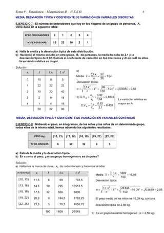 Tema 9 – Estadística – Matemáticas B – 4º E.S.O. 4
MEDIA, DESVIACIÓN TÍPICA Y COEFICIENTE DE VARIACIÓN EN VARIABLES DISCRETAS
EJERCICIO 7 : El número de ordenadores que hay en los hogares de un grupo de personas, A,
viene dado en la siguiente tabla:
Nº DE ORDENADORES 0 1 2 3 4
Nº DE PERSONAS 15 22 10 2 1
a)))) Halla la media y la desviación típica de esta distribución.
b)))) Haciendo el mismo estudio en otro grupo, B, de personas, la media ha sido de 2,1 y la
desviación típica de 0,92. Calcula el coeficiente de variación en los dos casos y di en cuál de ellos
la variación relativa es mayor.
Solución:
xi fi fi xi
2
i if x
0
1
2
3
4
15
22
10
2
1
0
22
20
6
4
0
22
40
18
16
50 52 96
a)
Media:
52
1,04
50
i if x
x
n
∑
= = ≈
2
2 2
Desviación típica:
96
σ 1,04 0,8384 0,92
50
i if x
x
n
∑
= − = − ≈ ≈
σ 0,92
b) C.V. 0,8846
1,04 La variación relativa es
σ mayor en .0,92
C.V. 0,438
2,1
A
A
A
B
B
B
x
A
x

= = ≈ 


= = ≈

MEDIA, DESVIACIÓN TÍPICA Y COEFICIENTE DE VARIACIÓN EN VARIABLES CONTINUAS
EJERCICIO 8 : Midiendo el peso, en kilogramos, de los niños y las niñas de un determinado grupo,
todos ellos de la misma edad, hemos obtenido los siguientes resultados:
PESO ((((kg)))) [[[[10, 13)))) [[[[13, 16)))) [[[[16, 19)))) [[[[19, 22)))) [[[[22, 25))))
Nºººº DE NIÑOS/AS 6 50 32 9 3
a)))) Calcula la media y la desviación típica.
b)))) En cuanto al peso, ¿es un grupo homogéneo o es disperso?
Solución:
a) Hallamos la marca de clase, xi, de cada intervalo y hacemos la tabla:
INTERVALO xi fi fi xi
2
i if x
[10, 13)
[13, 16)
[16, 19)
[19, 22)
[22, 25)
11,5
14,5
17,5
20,5
23,5
6
50
32
9
3
69,0
725,0
560,0
184,5
70,5
793,50
10512,50
9800,00
3782,25
1656,75
100 1609,0 26545,00
Media:
1609
16,09
100
i if x
x
n
∑
= = =
Desviación típica:
2
2 226545
16,09 6,5619 2,56
100
i if x
x
n
∑
σ = − = − = ≈
El peso medio de los niños es 16,09 kg, con una
desviación típica de 2,56 kg.
b) Es un grupo bastante homogéneo (σ = 2,56 kg).
 