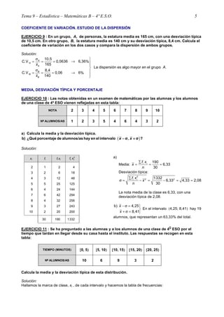 Tema 9 – Estadística – Matemáticas B – 4º E.S.O. 5
COEFICIENTE DE VARIACIÓN. ESTUDIO DE LA DISPERSIÓN
EJERCICIO 9 : En un grupo, A, de personas, la estatura media es 165 cm, con una desviación típica
de 10,5 cm. En otro grupo, B, la estatura media es 140 cm y su desviación típica, 8,4 cm. Calcula el
coeficiente de variación en los dos casos y compara la dispersión de ambos grupos.
Solución:
10,5
0636 6,36C.V. 0, %
165
8,4
C.V. 0,06 6%
140
A
A
A
B
B
B
x
x
σ 
→= = = 


σ = = = →

La dispersión es algo mayor en el grupo A.
MEDIA, DESVIACIÓN TÍPICA Y PORCENTAJE
EJERCICIO 10 : Las notas obtenidas en un examen de matemáticas por las alumnas y los alumnos
de una clase de 4º ESO vienen reflejadas en esta tabla:
NOTA 2 3 4 5 6 7 8 9 10
Nºººº ALUMNOS/AS 1 2 3 5 4 6 4 3 2
a)))) Calcula la media y la desviación típica.
( )b) ¿Qué porcentaje de alumnos/as hay en elintervalo σ, σ ?x x− +− +− +− +
Solución:
xi fi fi xi
2
f xi i
2
3
4
5
6
7
8
9
10
1
2
3
5
4
6
4
3
2
2
6
12
25
24
42
32
27
20
4
18
48
125
144
294
256
243
200
30 190 1332
a)
Media:
190
6,33
30
i if x
x
n
∑
= = ≈
Desviación típica:
2
2 21332
6,33 4,33 2,08
30
i if x
x
n
∑
σ = − = − = ≈
La nota media de la clase es 6,33, con una
desviación típica de 2,08.
b) 4,25
8,41
x
x
− σ = 

+ σ = 
En el intervalo (4,25; 8,41) hay 19
alumnos, que representan un 63,33% del total.
EJERCICIO 11 : Se ha preguntado a las alumnas y a los alumnos de una clase de 4
O
ESO por el
tiempo que tardan en llegar desde su casa hasta el instituto. Las respuestas se recogen en esta
tabla:
TIEMPO ((((MINUTOS)))) [[[[0, 5)))) [[[[5, 10)))) [[[[10, 15)))) [[[[15, 20)))) [[[[20, 25))))
Nºººº ALUMNOS/AS 10 6 9 3 2
Calcula la media y la desviación típica de esta distribución.
Solución:
Hallamos la marca de clase, xi , de cada intervalo y hacemos la tabla de frecuencias:
 