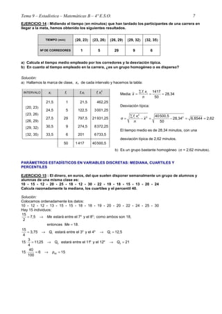 Tema 9 – Estadística – Matemáticas B – 4º E.S.O. 7
EJERCICIO 14 : Midiendo el tiempo ((((en minutos)))) que han tardado los participantes de una carrera en
llegar a la meta, hemos obtenido los siguientes resultados.
TIEMPO ((((min)))) [[[[20, 23)))) [[[[23, 26)))) [[[[26, 29)))) [[[[29, 32)))) [[[[32, 35))))
Nºººº DE CORREDORES 1 5 29 9 6
a)))) Calcula el tiempo medio empleado por los corredores y la desviación típica.
b)))) En cuanto al tiempo empleado en la carrera, ¿es un grupo homogéneo o es disperso?
Solución:
a) Hallamos la marca de clase, xi, de cada intervalo y hacemos la tabla:
INTERVALO xi fi fi xi
2
i if x
[20, 23)
[23, 26)
[26, 29)
[29, 32)
[32, 35)
21,5
24,5
27,5
30,5
33,5
1
5
29
9
6
21,5
122,5
797,5
274,5
201,0
462,25
3001,25
21931,25
8372,25
6733,50
50 1 417,0 40500,50
Media:
1417
28,34
50
i if x
x
n
∑
= = =
Desviación típica:
2
2 240500,5
28,34 6,8544 2,62
50
i if x
x
n
∑
σ = − = − = ≈
El tiempo medio es de 28,34 minutos, con una
desviación típica de 2,62 minutos.
b) Es un grupo bastante homogéneo (σ = 2,62 minutos).
PARÁMETROS ESTADÍSTICOS EN VARIABLES DISCRETAS: MEDIANA, CUARTILES Y
PERCENTILES
EJERCICIO 15 : El dinero, en euros, del que suelen disponer semanalmente un grupo de alumnos y
alumnas de una misma clase es:
10 - 15 - 12 - 20 - 25 - 18 - 12 - 30 - 22 - 19 - 18 - 15 - 13 - 20 - 24
Calcula razonadamente la mediana, los cuartiles y el percentil 40.
Solución:
Colocamos ordenadamente los datos:
10 - 12 - 12 - 13 - 15 - 15 - 18 - 18 - 19 - 20 - 20 - 22 - 24 - 25 - 30
Hay 15 individuos:
o o15
7,5 estará entre el 7 y el 8 ; como ambos son 18,
2
entonces 18.
Me
Me
= →
=
o o
1 1
15
3,75 estará entre el 3 y el 4 12,5
4
Q Q= → → =
o o
3 3
3
15 11,25 estará entre el 11 y el 12 21
4
Q Q⋅ = → → =
40
40
15 6 15
100
p⋅ = → =
 