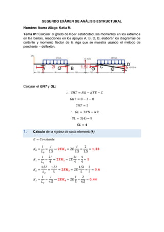 SEGUNDO EXÁMEN DE ANÁLISIS ESTRUCTURAL
Nombre: Ibarra Aliaga Katia M.
Tema 01: Calcular el grado de hiper estaticidad, los momentos en los extremos
en las barras, reacciones en los apoyos A, B, C, D, elaborar los diagramas de
cortante y momento flector de la viga que se muestra usando el método de
pendiente – deflexión.
Calcular el GHT y GL:
 𝐺𝐻𝑇 = 𝑁𝑅 − 𝑁𝐸𝐸 − 𝐶
𝐺𝐻𝑇 = 8 − 3 − 0
𝐺𝐻𝑇 = 5
 𝐺𝐿 = 3𝑁𝑁 − 𝑁𝑅
𝐺𝐿 = 3(4)− 8
𝑮𝑳 = 𝟒
1. Calculo de la rigidez de cada elemento(k)
𝐸 = 𝐶𝑜𝑛𝑠𝑡𝑎𝑛𝑡𝑒
𝐾0 =
𝐼
𝐿0
=
𝐼
1.5
→ 𝟐𝑬𝑲𝟏 = 2𝐸
𝐼
1.5
=
2
1.5
= 𝟏. 𝟑𝟑
𝐾1 =
𝐼
𝐿1
=
2𝐼
4
→ 𝟐𝑬𝑲𝟐 = 2𝐸
2𝐼
4
=
4
4
= 𝟏
𝐾2 =
1.5𝐼
𝐿2
=
1.5𝐼
5
→ 𝟐𝑬𝑲𝟑 = 2𝐸
1.5𝐼
5
=
3
5
= 𝟎. 𝟔
𝐾3 =
𝐼
𝐿3
=
𝐼
4.5
→ 𝟐𝑬𝑲𝟒 = 2𝐸
𝐼
5
=
2
4.5
= 𝟎. 𝟒𝟒
 