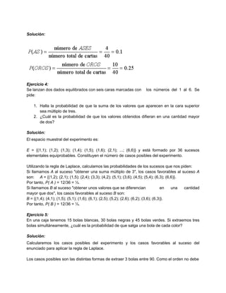 Solución:




Ejercicio 4:
Se lanzan dos dados equilibrados con seis caras marcadas con           los números del 1 al 6. Se
pide:

    1. Halla la probabilidad de que la suma de los valores que aparecen en la cara superior
       sea múltiplo de tres.
    2. ¿Cuál es la probabilidad de que los valores obtenidos difieran en una cantidad mayor
       de dos?

Solución:
El espacio muestral del experimento es:

E = {(1,1); (1,2); (1,3); (1,4); (1,5); (1,6); (2,1); ...; (6,6)} y está formado por 36 sucesos
elementales equiprobables. Constituyen el número de casos posibles del experimento.

Utilizando la regla de Laplace, calculamos las probabilidades de los sucesos que nos piden:
Si llamamos A al suceso "obtener una suma múltiplo de 3", los casos favorables al suceso A
son: A = {(1,2); (2,1); (1,5); (2,4); (3,3); (4,2); (5,1); (3,6); (4,5); (5,4); (6,3); (6,6)}.
Por tanto, P( A ) = 12/36 = ⅓.
Si llamamos B al suceso "obtener unos valores que se diferencian                      en  una  cantidad
mayor que dos", los casos favorables al suceso B son:
B = {(1,4); (4,1); (1,5); (5,1); (1,6); (6,1); (2,5); (5,2); (2,6); (6,2); (3,6); (6,3)}.
Por tanto, P( B ) = 12/36 = ⅓.

Ejercicio 5:
En una caja tenemos 15 bolas blancas, 30 bolas negras y 45 bolas verdes. Si extraemos tres
bolas simultáneamente, ¿cuál es la probabilidad de que salga una bola de cada color?

Solución:
Calcularemos los casos posibles del experimento y los casos favorables al suceso del
enunciado para aplicar la regla de Laplace.

Los casos posibles son las distintas formas de extraer 3 bolas entre 90. Como el orden no debe
 