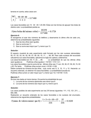 tenerse en cuenta, estos casos son:




Los casos favorables son 15 · 30 · 45 = 20 250. Éstas son las formas de agrupar tres bolas de
distinto color. La probabilidad pedida es:




Ejercicio 6:
Si escogemos al azar dos números de teléfono y observamos la última cifra de cada uno,
determina las probabilidades siguientes:
   1. Que las dos cifras sean iguales.
   2. Que su suma sea 11.
   3. Que su suma sea mayor que 7 y menor que 13.

Solución:
El espacio muestral de este experimento está formado por los cien sucesos elementales:
00, 01, 02, 03, 04, 05, 06, 07, 08, 09, 10, 11, ..., 98, 99. Para cada sucesos del enunciado
calculamos sus casos favorables, aplicamos la regla de Laplace y obtenemos:
Los casos favorables son: 00, 11, 22, ..., 99.       La probabilidad de que las últimas cifras
sean iguales es:      P(últimas cifras iguales) = 10/100 = 1/10 = 0.1.
Los casos favorables a que la suma de las últimas cifras sea 11 son: 29, 38, 47, 56, 65, 74, 83
y 92. Por tanto,   P(últimas cifras suman once) = 8/100 = 0.08.
Deben contarse los números de dos cifras cuya suma sea 8, 9, 10, 11 y 12. Haciendo un
recuento ordenado, se obtienen 43 casos favorables. La probabilidad buscada es:
P(últimas cifras suman un valor mayor que 7 y menor que 13) = 43/100 = 0.43.

Ejercicio 7:
Se tiran tres dados al mismo tiempo. Encuentra la probabilidad de que:
   1. La suma de los números aparecidos sea menor que 8.
   2. La suma de los números sea mayor que 4 y menor que 8.

Solución:
Los casos posibles de este experimento son las 216 ternas siguientes: 111, 112, 121, 211, ...,
665, 666.
Realizando un recuento ordenado de los casos favorables a los sucesos del enunciado,
obtenemos las siguientes probabilidades:
 