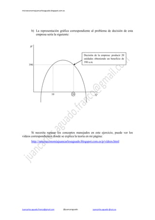 microeconomiajuancarlosaguado.blogspot.com.es
Juancarlos.aguado.franco@gmail.com @juancaraguado juancarlos.aguado @urjc.es
b) La representación gráfica correspondiente al problema de decisión de esta
empresa sería la siguiente:
Si necesita repasar los conceptos manejados en este ejercicio, puede ver los
vídeos correspondientes donde se explica la teoría en mi página:
http://microeconomiajuancarlosaguado.blogspot.com.es/p/videos.html
20
P1
P2
390
P1
P2
10
Bº
P1
P2
Q
P1
P2
Decisión de la empresa: producir 20
unidades obteniendo un beneficio de
390 u.m.
 