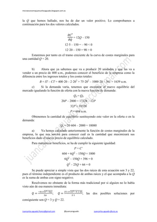 microeconomiajuancarlosaguado.blogspot.com.es
Juancarlos.aguado.franco@gmail.com @juancaraguado juancarlos.aguado @urjc.es
la Q que hemos hallado, nos ha de dar un valor positivo. Lo comprobamos a
continuación para los dos valores calculados.
= 12Q – 150
12·5 – 150 = – 90 < 0
12·20 – 150 = 90 > 0
Estaremos por tanto en el tramo creciente de la curva de costes marginales para
una cantidad Q = 20.
b) Ahora que ya sabemos que va a producir 20 unidades y que las va a
vender a un precio de 400 u.m., podemos conocer el beneficio de la empresa como la
diferencia entre los ingresos totales y los costes totales:
B = IT – CT = 400·20 – 2·203
+ 75·202
– 1000·20 – 361 = 1639 u.m.
c) Si la demanda varía, tenemos que encontrar el nuevo equilibrio del
mercado igualando la función de oferta con la nueva función de demanda:
Qo = Qd
20P – 2000 = 17328 – 12P
32P = 19328
P = 604 u.m.
Obtenemos la cantidad de equilibrio sustituyendo este valor en la oferta o en la
demanda:
Qo = 20·604 – 2000 = 10080
a) Ya hemos calculado anteriormente la función de costes marginales de la
empresa, lo que nos servirá para conocer cuál es la cantidad que maximizará sus
beneficios dado el nuevo precio de equilibrio calculado.
Para maximizar beneficios, se ha de cumplir la siguiente igualdad:
P = C’
604 = 6Q2
– 150Q + 1000
6Q2
– 150Q + 396 = 0
Q2
– 25Q + 66 = 0
Se puede apreciar a simple vista que las dos raíces de esta ecuación son 3 y 22,
pues el término independiente es el producto de ambas raíces y el que acompaña a la Q
es la suma de ambas con signo negativo.
Resolvemos no obstante de la forma más tradicional por si alguien no lo había
visto aún de esa manera inmediata:
; ; las dos posibles soluciones por
consiguiente son Q = 3 y Q = 22.
 