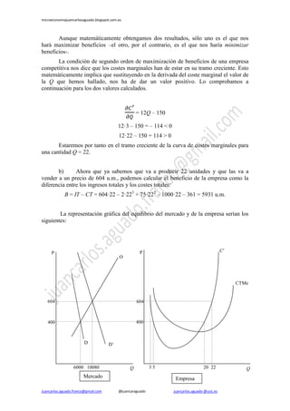 microeconomiajuancarlosaguado.blogspot.com.es
Juancarlos.aguado.franco@gmail.com @juancaraguado juancarlos.aguado @urjc.es
Aunque matemáticamente obtengamos dos resultados, sólo uno es el que nos
hará maximizar beneficios –el otro, por el contrario, es el que nos haría minimizar
beneficios-.
La condición de segundo orden de maximización de beneficios de una empresa
competitiva nos dice que los costes marginales han de estar en su tramo creciente. Esto
matemáticamente implica que sustituyendo en la derivada del coste marginal el valor de
la Q que hemos hallado, nos ha de dar un valor positivo. Lo comprobamos a
continuación para los dos valores calculados.
= 12Q – 150
12·3 – 150 = – 114 < 0
12·22 – 150 = 114 > 0
Estaremos por tanto en el tramo creciente de la curva de costes marginales para
una cantidad Q = 22.
b) Ahora que ya sabemos que va a producir 22 unidades y que las va a
vender a un precio de 604 u.m., podemos calcular el beneficio de la empresa como la
diferencia entre los ingresos totales y los costes totales:
B = IT – CT = 604·22 – 2·223
+ 75·222
– 1000·22 – 361 = 5931 u.m.
La representación gráfica del equilibrio del mercado y de la empresa serían los
siguientes:
EmpresaMercado
D
6000
400 400
P
P1
604
10080 Q
CTMe
P
P1
C’
Q
604
3 5 20 22
O
D’
 