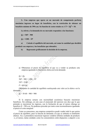 microeconomiajuancarlosaguado.blogspot.com.es
Juancarlos.aguado.franco@gmail.com @juancaraguado juancarlos.aguado @urjc.es
a) Obtenemos el precio de equilibrio al que va a vender su producto esta
empresa igualando la función de oferta con la de demanda:
Qo = Qd
30P – 900 = 1200 – 5P
35P = 2100
P = 60 u.m.
Obtenemos la cantidad de equilibrio sustituyendo este valor en la oferta o en la
demanda:
Qo = 30·60 – 900 = 900
Si la empresa actuara con racionalidad económica buscaría maximizar
beneficios. Sin embargo, en este caso el enunciado del ejercicio nos dice que lo que
pretende es maximizar los ingresos, con la limitación de que al menos obtenga un
beneficio B = 390 u.m. No podemos proceder por tanto como acostumbramos igualando
el precio al coste marginal.
Como ya conocemos, una empresa competitiva puede vender todo lo que quiera
al precio de equilibrio, pues la función de demanda a la que se enfrenta es totalmente
elástica. Así, si pretendiera maximizar ingresos vendería infinitas unidades de producto
–o, al menos, tantas unidades como los consumidores estén dispuestos a adquirir a ese
2.- Una empresa que opera en un mercado de competencia perfecta
maximiza ingresos en lugar de beneficios, con la restricción de obtener un
beneficio mínimo de 390 u.m. Su función de costes totales es: CT = 2Q2
+ 10.
La oferta y la demanda de ese mercado responden a las funciones:
Qo = 30P – 900
Qd = 1200 – 5P
a) Calcule el equilibrio del mercado, así como la cantidad que decidirá
producir esa empresa y los beneficios que obtendrá.
b) Represente gráficamente la decisión de la empresa.
 