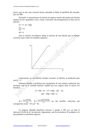 microeconomiajuancarlosaguado.blogspot.com.es
Juancarlos.aguado.franco@gmail.com @juancaraguado juancarlos.aguado @urjc.es
precio, que en este caso concreto hemos calculado al hallar el equilibrio del mercado,
que son 900-.
De hecho, si maximizamos la función de ingresos totales derivando esta función
respecto de Q e igualando a cero, vamos a encontrar una incongruencia en línea con lo
descrito:
IT = P · Q = 60Q
60 = 0
Esto es normal; no podemos hallar el máximo de una función que es siempre
creciente como vemos en el gráfico siguiente:
Lógicamente, en una función siempre creciente, el máximo se produciría para
una Q = ∞.
Debemos abordar el problema por consiguiente de otra manera; tendremos que
encontrar cuál es la cantidad máxima vendida que nos asegure tener al menos ese
beneficio.
B = 390 = IT – CT = 60Q – 2Q2
– 10;
2Q2
– 60Q + 400 = 0
; ; las dos posibles soluciones por
consiguiente son Q = 10 y Q = 20.
La empresa obtendrá beneficios mayores o iguales a 390 u.m. en todo el
intervalo [10,20] de Q. Su decisión, lógicamente, será la de producir 20 unidades si lo
que pretende es maximizar ingresos.
IT
Q
IT
 