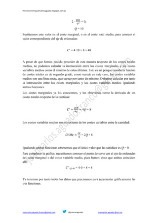 microeconomiajuancarlosaguado.blogspot.com.es
Juancarlos.aguado.franco@gmail.com @juancaraguado juancarlos.aguado @urjc.es
2 - = 0;
Q = 10
Sustituimos este valor en el coste marginal, o en el coste total medio, para conocer el
valor correspondiente del eje de ordenadas:
C’ = 4·10 + 8 = 48
A pesar de que hemos podido proceder de esta manera respecto de los costes totales
medios, no podemos calcular la intersección entre los costes marginales y los costes
variables medios como el mínimo de estos últimos. Esto es así porque cuando la función
de costes totales es de segundo grado, como sucede en este caso, los costes variables
medios son una línea recta, que carece por tanto de mínimo. Debemos calcular por tanto
la intersección entre los costes marginales y los costes variables medios igualando
ambas funciones.
Los costes marginales ya los conocemos, y los obtuvimos como la derivada de los
costes totales respecto de la cantidad:
4Q + 8
Los costes variables medios son el cociente de los costes variables entre la cantidad:
= 2Q + 8
Igualando ambas funciones obtenemos que el único valor que las satisface es Q = 0.
Para completar la gráfica, necesitamos conocer el punto de corte con el eje de ordenadas
del coste marginal o del coste variable medio, pues hemos visto que ambas coinciden
allí:
C’ (Q=0) = 4·0 + 8 = 8
Ya tenemos por tanto todos los datos que precisamos para representar gráficamente las
tres funciones.
 