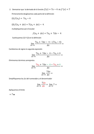 2. Demostrar que la derivada de la función                           7        4	 es ´   7
      Primeramente desglosemos cada parte de la definición

      (1)              	7      4

      (2)          	          7            	          	4
      multipliquemos por el escalar

                                                 	            7              	7       	4
       Sustituyamos (1) Y (2) en la definición

                                           7         	7            	4        7        4
                                   lim
                                       →

Cambiemos de signos la segunda expresión

                                           7          	7            	4       7        4
                                   lim
                                       →

Eliminemos términos semejantes

                                           7          	7            	4       7        4
                                   lim
                                       →

                                                              	7
                                                      lim
                                                          →

Simplifiquemos los          del numerador y el denominador

                                                     	7
                                               lim                 	 lim 7        	
                                                →                        →

Apliquemos el límite

      7 ■	
	                                  	
 