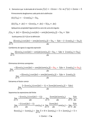 4. Demostrar que la derivada de la función                                        2                5 	 es ´               2                   5
   Primeramente desglosemos cada parte de la definición

   (1)                        	 2 cos             5

   (2)                    	             2                 	           5               	
   Apliquemos propiedad trigonométrica seno de suma de ángulos

              	               2                                                                    5        	5
    Sustituyamos (1) Y (2) en la definición

       2                                                                          5           	5             2 cos                    5           	
lim
  →

Cambiemos de signos la segunda expresión

           2                                                                          5        	5           	2 cos                    5   	
  lim
      →




Eliminemos términos semejantes

              2                                                                           5        	5       	2 cos                    5       	
 lim
   →

                          2                                                                        	5       	2 cos                	
              lim
                  →

Extraemos el factor común

                                  2                               1           2                                  	5       	
                  lim
                      →

Separemos las expresiones del límite

                      2                                   1 	                 2                                           	5          	
          lim                                                         lim                                         lim
              →                                                           →                                           →

                      2                     1 	                               2                                           	5          	
          lim                                                         lim                                         lim
              →                                                           →                                           →

          0                       1               lim 5           0       2                        5    2                     5
                                                      →

                                                              2               5	■	
 