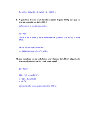 Ec =(1/2) x 345 x (3)2
= 0.5 x 345 x 9 = 1552,5 J
9. A qué altura debe de estar elevado un costal de peso 840 kg para que su
energía potencial sea de 34. 354 J.
La formula de la energía potencial es
Ep = mgh
Donde m es la masa, g es la aceleración de gravedad (9,8 m/s2
) y h es la
altura.
34 354 J = 840 kg x 9,8 m/s2
x h
h = 34354 /840 kg x 9,8 m/s2
= 4,17 m
10. Una maceta se cae de un balcón a una velocidad de 9,81 m/s adquiriendo
una energía cinética de 324 ¿cuál es su masa?
Ec = 1/2mv2
324 = (1/2) x m x (9,81)2
=
m = 324 / (0,5 x 96,23)
m = 6,73
La maceta debe pesar aproximadamente 6.73 kg
 