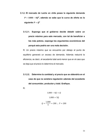 11
3.1.2. El mercado de Leche en chile posee la siguiente demanda
, además se sabe que la curva de oferta es la
siguiente
3.1.2.1. Suponga que el gobierno decide debatir sobre un
precio máximo para este mercado, con tal de beneficiar a
los más pobres. exponga los argumentos económicos del
porqué esta podría ser una mala decisión.
R: Un precio máximo que se encuentre por debajo el punto de
equilibrio generará un exceso de demanda. Además reducirá la
eficiencia, es decir, el excedente total será menor que en el caso que
se deja que el precio lo determine el mercado.
3.1.2.2. Determine la cantidad y el precio que se obtendría en el
caso de que no existiera regulación además del excedente
del consumidor, productor y total. Grafique.
R:
 