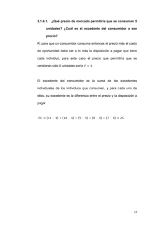 17
3.1.4.1. ¿Qué precio de mercado permitiría que se consuman 5
unidades? ¿Cuál es el excedente del consumidor a ese
precio?
R: para que un consumidor consuma entonces el precio más el costo
de oportunidad debe ser a lo más la disposición a pagar que tiene
cada individuo, para este caso el precio que permitiría que se
vendieran sólo 5 unidades sería .
El excedente del consumidor es la suma de los excedentes
individuales de los individuos que consumen, y para cada uno de
ellos, su excedente es la diferencia entre el precio y la disposición a
pagar.
( ) ( ) ( ) ( ) ( )
 
