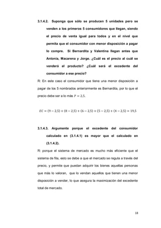 18
3.1.4.2. Suponga que sólo se producen 5 unidades pero se
venden a los primeros 5 consumidores que llegan, siendo
el precio de venta igual para todos y en el nivel que
permita que el consumidor con menor disposición a pagar
lo compre. Si Bernardita y Valentina llegan antes que
Antonia, Macarena y Jorge. ¿Cuál es el precio al cuál se
venderá el producto? ¿Cuál será el excedente del
consumidor a ese precio?
R: En este caso el consumidor que tiene una menor disposición a
pagar de los 5 nombrados anteriormente es Bernardita, por lo que el
precio debe ser a lo más .
( ) ( ) ( ) ( ) ( )
3.1.4.3. Argumente porque el excedente del consumidor
calculado en (3.1.4.1) es mayor que el calculado en
(3.1.4.2).
R: porque el sistema de mercado es mucho más eficiente que el
sistema de fila, esto se debe a que el mercado se regula a través del
precio, y permite que puedan adquirir los bienes aquellas personas
que más lo valoran, que lo vendan aquellos que tienen una menor
disposición a vender, lo que asegura la maximización del excedente
total de mercado.
 