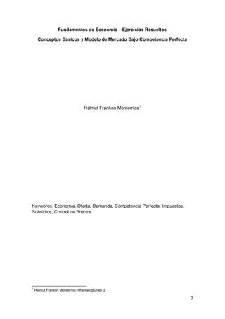 2
Fundamentos de Economía – Ejercicios Resueltos
Conceptos Básicos y Modelo de Mercado Bajo Competencia Perfecta
Helmut Franken Monterríos1
Keywords: Economía, Oferta, Demanda, Competencia Perfecta, Impuestos,
Subsidios, Control de Precios
1
Helmut Franken Monterríos: hfranken@unab.cl
 