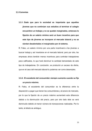 25
3.3.Comentes
3.3.1. Dado que para la sociedad es importante que aquellos
jóvenes que no continúan sus estudios al terminar el colegio
encuentren un trabajo y no se queden marginados, entonces la
fijación de un salario mínimo será un buen incentivo para que
este tipo de jóvenes se incorpore al mercado laboral y no se
sientan desalentados ni marginados por el sistema.
R: Falso, un salario mínimo por una parte incentivará a los jóvenes a
buscar trabajo y así insertarse en el mercado laboral, pero por otra, los
empresas ahora tendrán menos incentivos para contratar trabajadores
poco calificados, lo que hará disminuir la cantidad demandada de este
tipo de trabajadores. En conclusión, se producirá un exceso de oferta,
que en el caso del mercado laboral lo podemos ver como desempleo.
3.3.2. El excedente del consumidor siempre aumenta cuando se fija
un precio máximo.
R: Falso, el excedente del consumidor es la diferencia entre la
disposición a pagar que tienen los consumidores y el precio de mercado,
por lo que la fijación de un precio máximo aumentará esta diferencia
debido a la disminución del precio, pero por otro lado éste se verá
disminuido debido al menor número de transacciones realizadas. Por lo
tanto, el efecto es ambiguo.
 
