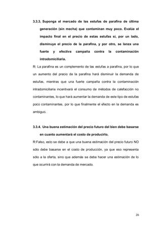 26
3.3.3. Suponga el mercado de las estufas de parafina de última
generación (sin mecha) que contaminan muy poco. Evalúe el
impacto final en el precio de estas estufas si, por un lado,
disminuye el precio de la parafina, y por otro, se lanza una
fuerte y efectiva campaña contra la contaminación
intradomiciliaria.
R: La parafina es un complemento de las estufas a parafina, por lo que
un aumento del precio de la parafina hará disminuir la demanda de
estufas, mientras que una fuerte campaña contra la contaminación
intradomiciliaria incentivará el consumo de métodos de calefacción no
contaminantes, lo que hará aumentar la demanda de este tipo de estufas
poco contaminantes, por lo que finalmente el efecto en la demanda es
ambiguo.
3.3.4. Una buena estimación del precio futuro del bien debe basarse
en cuanto aumentará el costo de producirlo.
R:Falso, esto se debe a que una buena estimación del precio futuro NO
sólo debe basarse en el costo de producción, ya que eso representa
sólo a la oferta, sino que además se debe hacer una estimación de lo
que ocurrirá con la demanda de mercado.
 