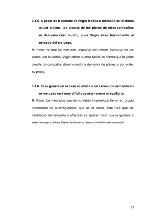 27
3.3.5. A pesar de la entrada de Virgin Mobile al mercado de telefonía
celular chileno, los precios de los planes de otras compañías
no debiesen caer mucho, pues Virgin sirve básicamente al
mercado del pre-pago.
R: Falso, ya que los teléfonos prepagos son bienes sustitutos de los
planes, por lo tanto si Virgin ofrece buenas tarifas es normal que la gente
cambie de compañía, disminuyendo la demanda de planes, y por ende,
su precio.
3.3.6. Si se genera un exceso de oferta o un exceso de demanda en
un mercado será muy difícil que éste retorne al equilibrio.
R: Falso, los mercados cuando no están intervenidos tienen su propio
mecanismo de autorregulación, que es el precio, éste hará que las
cantidades demandadas y ofrecidas se ajusten hasta que se igualen, a
este concepto Adam Smith lo llamo la “mano invisible de mercado”.
 