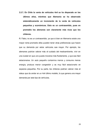 28
3.3.7. En Chile la venta de vehículos 4x4 se ha disparado en los
últimos años, mientras que Alemania se ha observado
sistemáticamente un incremento de la venta de vehículos
pequeños y económicos. Esto es un contrasentido, pues en
promedio los alemanes son claramente más ricos que los
chilenos.
R: Falso, no es un contrasentido, ya que si bien en Alemania existe una
mayor renta promedio ellos pueden tener otras preferencias que hacen
que su demanda por estos vehículos sea mayor. Por ejemplo, los
alemanes podrían valorar más el cuidado del medioambiente, vivir en
una ciudad en que uno pueda moverse más fluidamente, y que sea fácil
estacionarse. Un auto pequeño contamina menos y consume menos
energía, produce menor congestión y es muy fácil estacionarlo en
espacios pequeños. Por su parte, los chilenos podrían valorar más el
status que da andar en un 4x4 último modelo, lo que genera una mayor
demanda por este tipo de vehículos.
 
