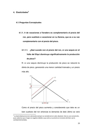 29
4. Elasticidades2
4.1.Preguntas Conceptuales
4.1.1. Ir de vacaciones a Varadero es complementario al precio del
ron, pero sustituto a vacacionar en La Serena, que es a su vez
complementario con el precio del pisco.
4.1.1.1. ¿Qué sucede con el precio del ron, si una sequía en el
Valle del Elqui disminuye significativamente la producción
de pisco?
R: si una sequía disminuye la producción de pisco se reducirá la
oferta de pisco, generando una menor cantidad transada y un precio
más alto.
Como el precio del pisco aumenta y considerando que éste es un
bien sustituto del ron entonces la demanda de éste último se verá
2
La elasticidad precio de la demanda siempre se considerará en valor absoluto. Esto es una convención,
pues sabemos que el signo es negativo debido a que ante un aumento en el precio del bien cae la
cantidad demandada.
 