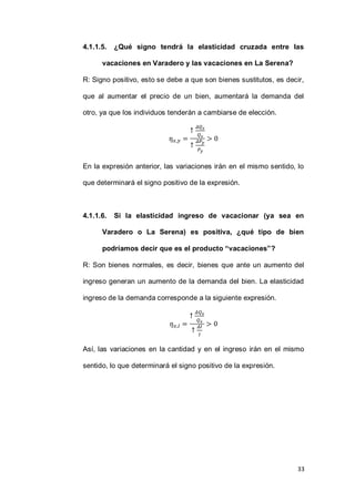 33
4.1.1.5. ¿Qué signo tendrá la elasticidad cruzada entre las
vacaciones en Varadero y las vacaciones en La Serena?
R: Signo positivo, esto se debe a que son bienes sustitutos, es decir,
que al aumentar el precio de un bien, aumentará la demanda del
otro, ya que los individuos tenderán a cambiarse de elección.
En la expresión anterior, las variaciones irán en el mismo sentido, lo
que determinará el signo positivo de la expresión.
4.1.1.6. Si la elasticidad ingreso de vacacionar (ya sea en
Varadero o La Serena) es positiva, ¿qué tipo de bien
podríamos decir que es el producto “vacaciones”?
R: Son bienes normales, es decir, bienes que ante un aumento del
ingreso generan un aumento de la demanda del bien. La elasticidad
ingreso de la demanda corresponde a la siguiente expresión.
Así, las variaciones en la cantidad y en el ingreso irán en el mismo
sentido, lo que determinará el signo positivo de la expresión.
 