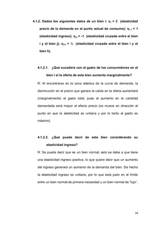 34
4.1.2. Dados los siguientes datos de un bien i: ηi = 2 (elasticidad
precio de la demanda en el punto actual de consumo); ηi, I = 1
(elasticidad ingreso); ηi,j = -1 (elasticidad cruzada entre el bien
i y el bien j); ηi,h = ½ (elasticidad cruzada entre el bien i y el
bien h).
4.1.2.1. ¿Qué sucederá con el gasto de los consumidores en el
bien i si la oferta de este bien aumenta marginalmente?
R: Al encontrarse en la zona elástica de la curva de demanda, la
disminución en el precio que genera la caída en la oferta aumentará
(marginalmente) el gasto total, pues el aumento en la cantidad
demandada será mayor al efecto precio (se mueve en dirección al
punto en que la elasticidad es unitaria y por lo tanto el gasto es
máximo).
4.1.2.2. ¿Qué puede decir de este bien considerando su
elasticidad ingreso?
R: Se puede decir que es un bien normal, esto se debe a que tiene
una elasticidad ingreso positiva, lo que quiere decir que un aumento
del ingreso generará un aumento de la demanda del bien. De hecho
la elasticidad ingreso es unitaria, por lo que está justo en el límite
entre un bien normal de primera necesidad y un bien normal de “lujo”.
 