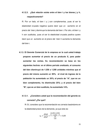 35
4.1.2.3. ¿Qué relación existe entre el bien i y los bienes j y h,
respectivamente?
R: Por un lado, el bien i y j son complementos, pues al ser la
elasticidad cruzada negativa quiere decir que un aumento en el
precio del bien j disminuye la demanda del bien i. Por otro, el bien i y
h son sustitutos, pues al ser la elasticidad cruzada positiva quiere
decir que un aumento en el precio del bien h aumenta la demanda
del bien i.
4.1.3. El Gerente Comercial de la empresa en la cual usted trabaja
propone aumentar el precio de un producto X, para poder
aumentar las ventas. Su recomendación se basa en los
siguientes hechos: en el último período analizado, el consumo
del bien disminuyó de 1.250 a 1.200 unidades mientras que el
precio del mismo aumentó un 50%; el nivel de ingreso de la
población ha aumentado un 30%; el precio de “A”, que es un
bien complemento, ha disminuido 25%; y el precio del bien
“B”, que es un bien sustituto, ha aumentado 14%.
4.1.3.1. ¿Considera usted que la recomendación del gerente es
correcta? ¿Por qué?
R: Sí, considero que la recomendación es correcta basándome en
la elasticidad precio de la demanda, ya que esta es:
| |
 