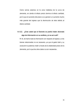 36
Como vemos estamos en la zona inelástica de la curva de
demanda, en donde el efecto precio domina al efecto cantidad,
por lo que el aumento del precio va a generar un aumento mucho
más grande del ingreso que la disminución de éste debido al
efecto cantidad.
4.1.3.2. ¿Cree usted que el Gerente se podría haber ahorrado
algo de información en su análisis y si es así cuál?
R: Si, de hecho toda la información con respecto al ingreso y a los
bienes relacionados no es necesaria, ya que el gasto total y su
evolución lo podemos medir a través de la elasticidad precio de la
demanda, por lo que los otros datos no son necesarios.
 