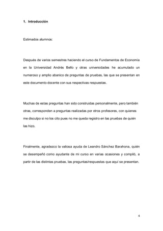 4
1. Introducción
Estimados alumnos:
Después de varios semestres haciendo el curso de Fundamentos de Economía
en la Universidad Andrés Bello y otras universidades he acumulado un
numeroso y amplio abanico de preguntas de pruebas, las que se presentan en
este documento docente con sus respectivas respuestas.
Muchas de estas preguntas han sido construidas personalmente, pero también
otras, corresponden a preguntas realizadas por otros profesores, con quienes
me disculpo si no los cito pues no me queda registro en las pruebas de quién
las hizo.
Finalmente, agradezco la valiosa ayuda de Leandro Sánchez Barahona, quién
se desempeñó como ayudante de mi curso en varias ocasiones y compiló, a
partir de las distintas pruebas, las preguntas/respuestas que aquí se presentan.
 