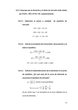 42
4.2.3. Suponga que la demanda y la oferta de mercado están dadas
por P=210 – 4Qd
y P=10 + Qs
, respectivamente.
4.2.3.1. Determine el precio y cantidad de equilibrio de
mercado.
4.2.3.2. Calcule el excedente del consumidor, del productor y el
total en equilibrio.
( )
( )
4.2.3.3. Calcule la elasticidad precio de la demanda en el punto
de equilibrio. ¿En qué zona de la curva de demanda se
encuentra el equilibrio de mercado?
| | , donde m es la pendiente
( ) | |
Al ser menor que 1 se encuentra en la zona inelástica de la
curva de demanda.
 