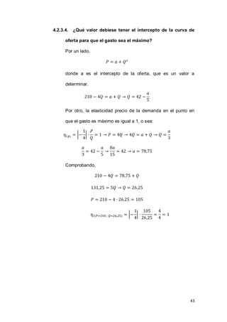 43
4.2.3.4. ¿Qué valor debiese tener el intercepto de la curva de
oferta para que el gasto sea el máximo?
Por un lado,
donde a es el intercepto de la oferta, que es un valor a
determinar.
Por otro, la elasticidad precio de la demanda en el punto en
que el gasto es máximo es igual a 1, o sea:
| |
Comprobando,
( ) | |
 