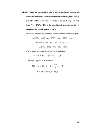 44
4.2.3.5. Dada la demanda y oferta del enunciado, calcule el
nuevo equilibrio de mercado si la elasticidad ingreso es 0,5
y Δ%I= +20%; la elasticidad cruzada es de 2 respecto del
bien Y y Δ%PY=+2%; y la elasticidad cruzada es de -1
respecto del bien Z y Δ%PZ= +4%
Notar que el cambio porcentual en la demanda viene dado por:
( )
Por lo tanto, la nueva demanda viene dada por,
Y el nuevo equilibrio es entonces:
 