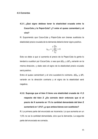 45
4.3.Comentes
4.3.1. ¿Qué signo debiese tener la elasticidad cruzada entre la
Coca-Cola y la Pepsi-Cola? ¿Y entre el queso camembert y el
vino?
R: Suponiendo que Coca-Cola y Pepsi-Cola son bienes sustitutos la
elasticidad precio cruzada de la demanda debería tener signo positivo.
Esto se debe a que si aumenta el precio de la Pepsi-Cola la gente lo
tenderá a sustituir por Coca-Cola, o sea que ΔQcc y ΔPpc variarán en la
misma dirección, y dado esto el signo de la elasticidad precio cruzada
será positivo.
Entre el queso camembert y el vino sucederá lo contrario, ΔQqc y ΔPv
variarán en la dirección contraria y el signo de la elasticidad será
negativo.
4.3.2. Suponga que el bien X tiene una elasticidad cruzada de +1,5
respecto del bien Z ¿Es correcto decir entonces que si el
precio de X aumenta en 1% la cantidad demandada del bien Z
aumentará en 1,5%? ¿y que ambos bienes son sustitutos?
R: La primera parte del enunciado es incorrecta. Lo que aumenta en un
1,5% no es la cantidad demandada, sino que la demanda. La segunda
parte del enunciado es correcta.
 
