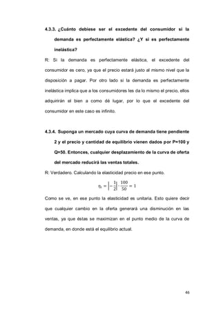 46
4.3.3. ¿Cuánto debiese ser el excedente del consumidor si la
demanda es perfectamente elástica? ¿Y si es perfectamente
inelástica?
R: Si la demanda es perfectamente elástica, el excedente del
consumidor es cero, ya que el precio estará justo al mismo nivel que la
disposición a pagar. Por otro lado si la demanda es perfectamente
inelástica implica que a los consumidores les da lo mismo el precio, ellos
adquirirán el bien a como dé lugar, por lo que el excedente del
consumidor en este caso es infinito.
4.3.4. Suponga un mercado cuya curva de demanda tiene pendiente
2 y el precio y cantidad de equilibrio vienen dados por P=100 y
Q=50. Entonces, cualquier desplazamiento de la curva de oferta
del mercado reducirá las ventas totales.
R: Verdadero. Calculando la elasticidad precio en ese punto.
| |
Como se ve, en ese punto la elasticidad es unitaria. Esto quiere decir
que cualquier cambio en la oferta generará una disminución en las
ventas, ya que éstas se maximizan en el punto medio de la curva de
demanda, en donde está el equilibrio actual.
 
