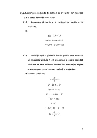 49
5.1.2. La curva de demanda del salmón es , mientras
que la curva de oferta es .
5.1.2.1. Determine el precio y la cantidad de equilibrio de
mercado.
R:
5.1.2.2. Suponga que el gobierno decide gravar este bien con
un impuesto unitario , determine la nueva cantidad
transada en este mercado, además del precio que pagará
el consumidor y el precio que recibirá el productor.
R: la nueva oferta será
( )
 
