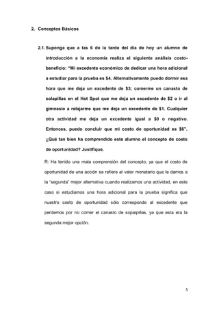 5
2. Conceptos Básicos
2.1.Suponga que a las 6 de la tarde del día de hoy un alumno de
introducción a la economía realiza el siguiente análisis costo-
beneficio: “Mi excedente económico de dedicar una hora adicional
a estudiar para la prueba es $4. Alternativamente puedo dormir esa
hora que me deja un excedente de $3; comerme un canasto de
solapillas en el Hot Spot que me deja un excedente de $2 o ir al
gimnasio a relajarme que me deja un excedente de $1. Cualquier
otra actividad me deja un excedente igual a $0 o negativo.
Entonces, puedo concluir que mi costo de oportunidad es $6”.
¿Qué tan bien ha comprendido este alumno el concepto de costo
de oportunidad? Justifique.
R: Ha tenido una mala comprensión del concepto, ya que el costo de
oportunidad de una acción se refiere al valor monetario que le damos a
la “segunda” mejor alternativa cuando realizamos una actividad, en este
caso si estudiamos una hora adicional para la prueba significa que
nuestro costo de oportunidad sólo corresponde al excedente que
perdemos por no comer el canasto de sopaipillas, ya que esta era la
segunda mejor opción.
 