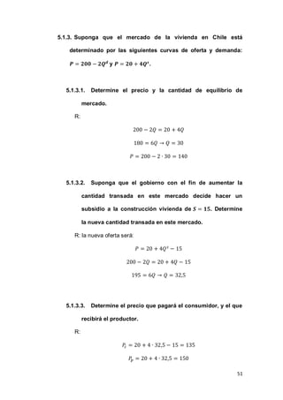 51
5.1.3. Suponga que el mercado de la vivienda en Chile está
determinado por las siguientes curvas de oferta y demanda:
y .
5.1.3.1. Determine el precio y la cantidad de equilibrio de
mercado.
R:
5.1.3.2. Suponga que el gobierno con el fin de aumentar la
cantidad transada en este mercado decide hacer un
subsidio a la construcción vivienda de . Determine
la nueva cantidad transada en este mercado.
R: la nueva oferta será:
5.1.3.3. Determine el precio que pagará el consumidor, y el que
recibirá el productor.
R:
 