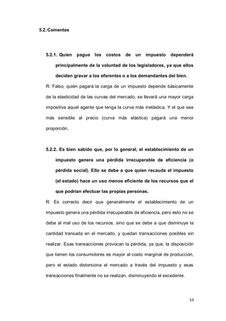 53
5.2.Comentes
5.2.1. Quien pague los costos de un impuesto dependerá
principalmente de la voluntad de los legisladores, ya que ellos
deciden gravar a los oferentes o a los demandantes del bien.
R: Falso, quién pagará la carga de un impuesto depende básicamente
de la elasticidad de las curvas del mercado, se llevará una mayor carga
impositiva aquel agente que tenga la curva más inelástica. Y el que sea
más sensible al precio (curva más elástica) pagará una menor
proporción.
5.2.2. Es bien sabido que, por lo general, el establecimiento de un
impuesto genera una pérdida irrecuperable de eficiencia (o
pérdida social). Ello se debe a que quien recauda el impuesto
(el estado) hace un uso menos eficiente de los recursos que el
que podrían efectuar las propias personas.
R: Es correcto decir que generalmente el establecimiento de un
impuesto genera una pérdida irrecuperable de eficiencia, pero esto no se
debe al mal uso de los recursos, sino que se debe a que disminuye la
cantidad transada en el mercado, y quedan transacciones posibles sin
realizar. Esas transacciones provocan la pérdida, ya que, la disposición
que tienen los consumidores es mayor al costo marginal de producción,
pero el estado distorsiona el mercado a través del impuesto y esas
transacciones finalmente no se realizan, disminuyendo el excedente.
 