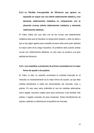 54
5.2.3. La Pérdida Irrecuperable de Eficiencia que genera un
impuesto es mayor con una oferta relativamente elástica y una
demanda relativamente inelástica en comparación con la
situación inversa (oferta relativamente inelástica y demanda
relativamente elástica).
R: Falso, basta con que solo una de las curvas sea relativamente
inelástica para que el impuesto no tenga tanto impacto, y esto se debe a
que si hay algún agente poco sensible al precio éste será quien absorba
la mayor parte de la carga impositiva. El problema está cuando ambas
curvas son relativamente elásticas, en ese caso se produce una gran
pérdida de eficiencia.
5.2.4. Los subsidios a productos de primera necesidad son la mejor
forma de ayudar a los pobres.
R: Falso, si bien un subsidio aumentará la cantidad transada en el
mercado no necesariamente es la mejor forma de ayudar, ya que ésta
medida beneficiaría a todos los demandantes del mercado, ricos y
pobres. En ese caso sería preferible el uso de medidas alternativas
como regalar vouchers (vales) para esos productos a las familias más
pobres o regalar canastas de esos productos. Estas transferencias de
ingreso, además no distorsionan el equilibrio de mercado.
 