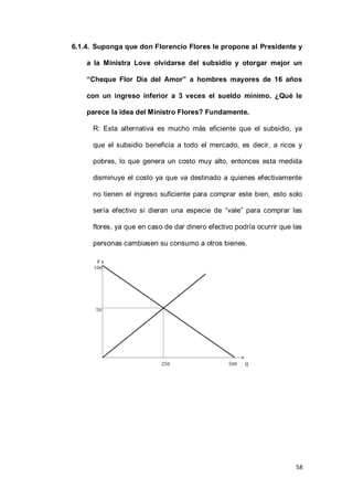 58
6.1.4. Suponga que don Florencio Flores le propone al Presidente y
a la Ministra Love olvidarse del subsidio y otorgar mejor un
“Cheque Flor Día del Amor” a hombres mayores de 16 años
con un ingreso inferior a 3 veces el sueldo mínimo. ¿Qué le
parece la idea del Ministro Flores? Fundamente.
R: Esta alternativa es mucho más eficiente que el subsidio, ya
que el subsidio beneficia a todo el mercado, es decir, a ricos y
pobres, lo que genera un costo muy alto, entonces esta medida
disminuye el costo ya que va destinado a quienes efectivamente
no tienen el ingreso suficiente para comprar este bien, esto solo
sería efectivo si dieran una especie de “vale” para comprar las
flores, ya que en caso de dar dinero efectivo podría ocurrir que las
personas cambiasen su consumo a otros bienes.
 