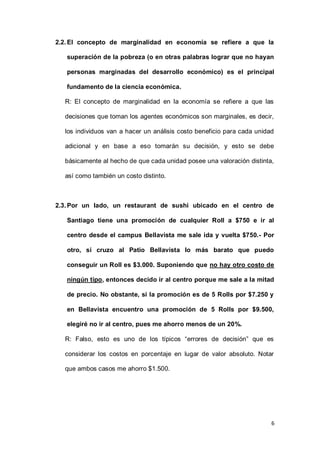6
2.2.El concepto de marginalidad en economía se refiere a que la
superación de la pobreza (o en otras palabras lograr que no hayan
personas marginadas del desarrollo económico) es el principal
fundamento de la ciencia económica.
R: El concepto de marginalidad en la economía se refiere a que las
decisiones que toman los agentes económicos son marginales, es decir,
los individuos van a hacer un análisis costo beneficio para cada unidad
adicional y en base a eso tomarán su decisión, y esto se debe
básicamente al hecho de que cada unidad posee una valoración distinta,
así como también un costo distinto.
2.3.Por un lado, un restaurant de sushi ubicado en el centro de
Santiago tiene una promoción de cualquier Roll a $750 e ir al
centro desde el campus Bellavista me sale ida y vuelta $750.- Por
otro, si cruzo al Patio Bellavista lo más barato que puedo
conseguir un Roll es $3.000. Suponiendo que no hay otro costo de
ningún tipo, entonces decido ir al centro porque me sale a la mitad
de precio. No obstante, si la promoción es de 5 Rolls por $7.250 y
en Bellavista encuentro una promoción de 5 Rolls por $9.500,
elegiré no ir al centro, pues me ahorro menos de un 20%.
R: Falso, esto es uno de los típicos “errores de decisión” que es
considerar los costos en porcentaje en lugar de valor absoluto. Notar
que ambos casos me ahorro $1.500.
 