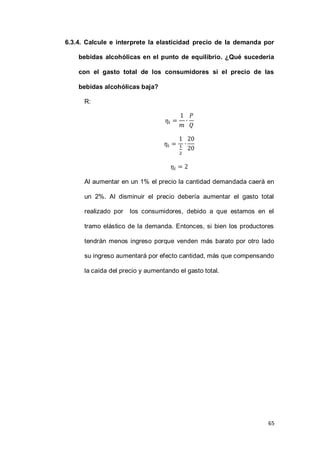 65
6.3.4. Calcule e interprete la elasticidad precio de la demanda por
bebidas alcohólicas en el punto de equilibrio. ¿Qué sucedería
con el gasto total de los consumidores si el precio de las
bebidas alcohólicas baja?
R:
Al aumentar en un 1% el precio la cantidad demandada caerá en
un 2%. Al disminuir el precio debería aumentar el gasto total
realizado por los consumidores, debido a que estamos en el
tramo elástico de la demanda. Entonces, si bien los productores
tendrán menos ingreso porque venden más barato por otro lado
su ingreso aumentará por efecto cantidad, más que compensando
la caída del precio y aumentando el gasto total.
 