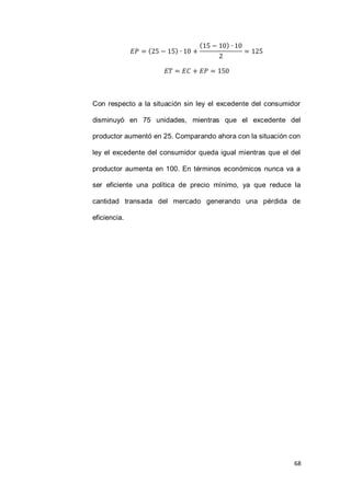 68
( )
( )
Con respecto a la situación sin ley el excedente del consumidor
disminuyó en 75 unidades, mientras que el excedente del
productor aumentó en 25. Comparando ahora con la situación con
ley el excedente del consumidor queda igual mientras que el del
productor aumenta en 100. En términos económicos nunca va a
ser eficiente una política de precio mínimo, ya que reduce la
cantidad transada del mercado generando una pérdida de
eficiencia.
 
