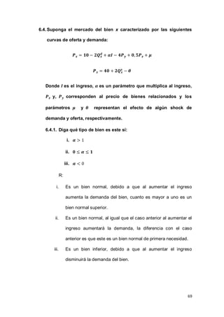69
6.4.Suponga el mercado del bien x caracterizado por las siguientes
curvas de oferta y demanda:
Donde I es el ingreso, es un parámetro que multiplica al ingreso,
y, corresponden al precio de bienes relacionados y los
parámetros y representan el efecto de algún shock de
demanda y oferta, respectivamente.
6.4.1. Diga qué tipo de bien es este sí:
i.
ii.
iii.
R:
i. Es un bien normal, debido a que al aumentar el ingreso
aumenta la demanda del bien, cuanto es mayor a uno es un
bien normal superior.
ii. Es un bien normal, al igual que el caso anterior al aumentar el
ingreso aumentará la demanda, la diferencia con el caso
anterior es que este es un bien normal de primera necesidad.
iii. Es un bien inferior, debido a que al aumentar el ingreso
disminuirá la demanda del bien.
 