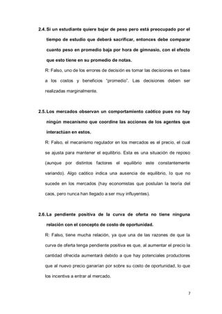 7
2.4.Si un estudiante quiere bajar de peso pero está preocupado por el
tiempo de estudio que deberá sacrificar, entonces debe comparar
cuanto peso en promedio baja por hora de gimnasio, con el efecto
que esto tiene en su promedio de notas.
R: Falso, uno de los errores de decisión es tomar las decisiones en base
a los costos y beneficios “promedio”. Las decisiones deben ser
realizadas marginalmente.
2.5.Los mercados observan un comportamiento caótico pues no hay
ningún mecanismo que coordine las acciones de los agentes que
interactúan en estos.
R: Falso, el mecanismo regulador en los mercados es el precio, el cual
se ajusta para mantener el equilibrio. Esta es una situación de reposo
(aunque por distintos factores el equilibrio este constantemente
variando). Algo caótico indica una ausencia de equilibrio, lo que no
sucede en los mercados (hay economistas que postulan la teoría del
caos, pero nunca han llegado a ser muy influyentes).
2.6.La pendiente positiva de la curva de oferta no tiene ninguna
relación con el concepto de costo de oportunidad.
R: Falso, tiene mucha relación, ya que una de las razones de que la
curva de oferta tenga pendiente positiva es que, al aumentar el precio la
cantidad ofrecida aumentará debido a que hay potenciales productores
que al nuevo precio ganarían por sobre su costo de oportunidad, lo que
los incentiva a entrar al mercado.
 