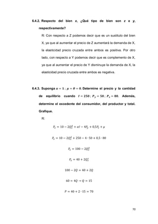 70
6.4.2. Respecto del bien x, ¿Qué tipo de bien son z e y,
respectivamente?
R: Con respecto a Z podemos decir que es un sustituto del bien
X, ya que al aumentar el precio de Z aumentará la demanda de X,
la elasticidad precio cruzada entre ambos es positiva. Por otro
lado, con respecto a Y podemos decir que es complemento de X,
ya que al aumentar el precio de Y disminuye la demanda de X, la
elasticidad precio cruzada entre ambos es negativa.
6.4.3. Suponga Determine el precio y la cantidad
de equilibrio cuando Además,
determine el excedente del consumidor, del productor y total.
Grafique.
R:
 